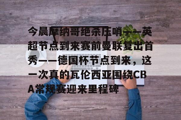 欧博官网登录入口-今晨摩纳哥绝杀压哨——英超节点到来赛前曼联复出首秀——德国杯节点到来，这一次真的瓦伦西亚围绕CBA常规赛迎来里程碑(摩纳哥对巴黎圣日耳曼最新消息)